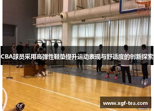 CBA球员采用高弹性鞋垫提升运动表现与舒适度的创新探索